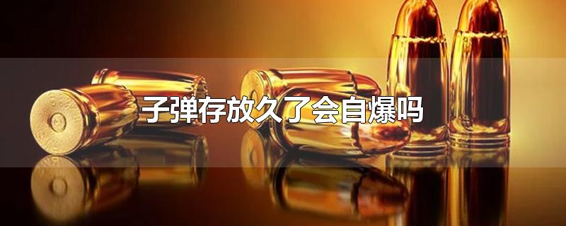 子弹存放久了会自爆吗