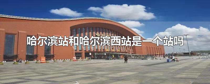 哈尔滨站和哈尔滨西站是一个站吗