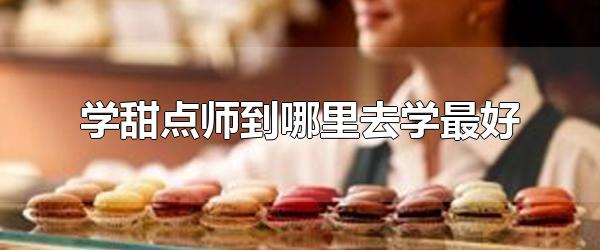 学甜点师到哪里去学最好 甜品师培训学校有哪些