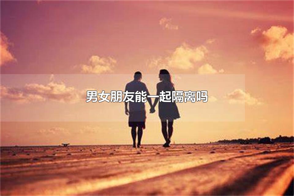 男女朋友能一起隔离吗 情侣能在一起隔离吗
