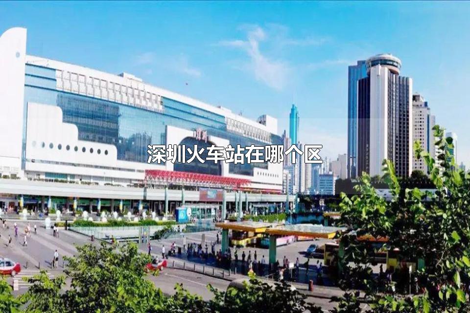 深圳火车站在哪个区 深圳火车站一共有多少个火车站