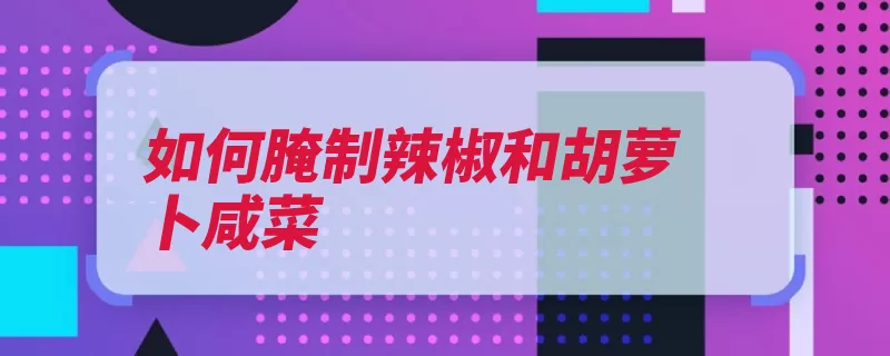 如何腌制辣椒和胡萝卜咸菜（腌制咸菜脱盐胡萝）