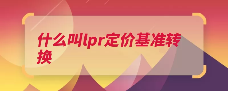 什么叫lpr定价基准转换（利率贷款央行基准）