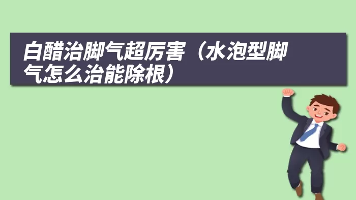 白醋治脚气超厉害（水泡型脚气怎么治能除根）