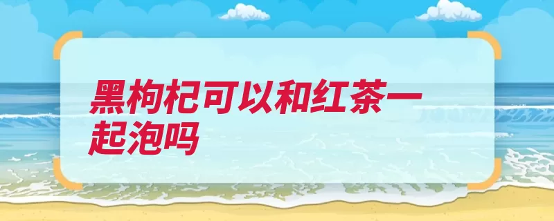 黑枸杞可以和红茶一起泡吗（枸杞红茶起泡氧化）