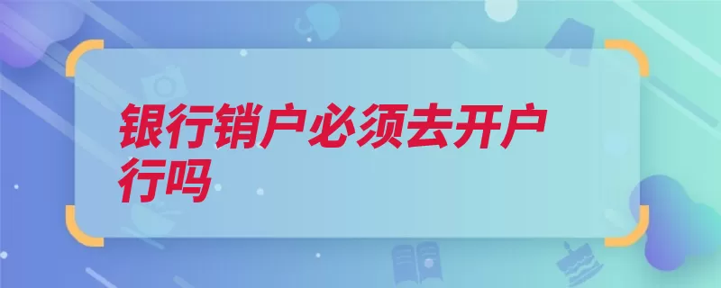 银行销户必须去开户行吗（注销银行银行卡都）