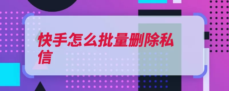 快手怎么批量删除私信（快手私信删除还没）