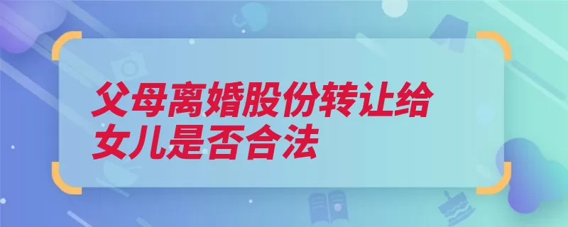 父母离婚股份转让给女儿是否合法（股东转让股权的人）