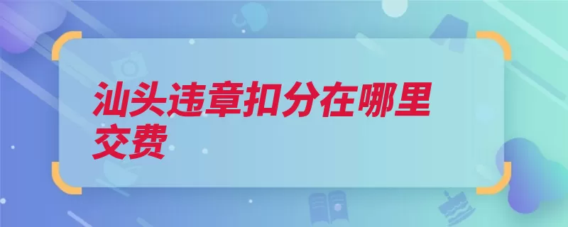 汕头违章扣分在哪里交费（违章缴纳罚款银行）