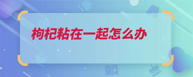 枸杞粘在一起怎么办（枸杞受潮晒干冷藏）