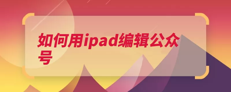 如何用ipad编辑公众号（信息公众企业填写）