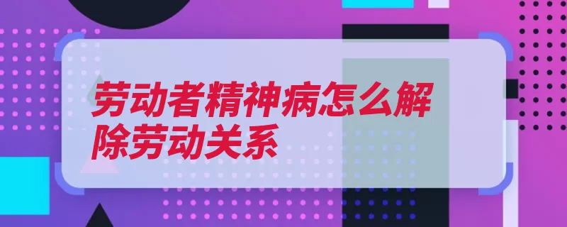 劳动者精神病怎么解除劳动关系（用人单位劳动者工）