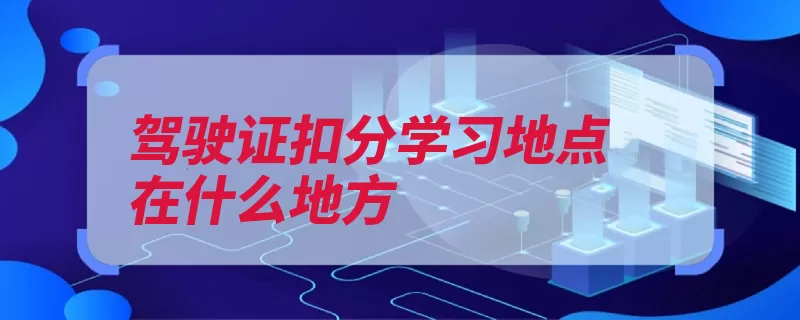 驾驶证扣分学习地点在什么地方（驾驶证机动车驾驶）