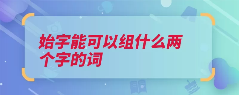 始字能可以组什么两个字的词（始业正始未始更始）