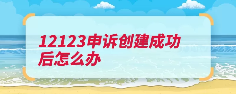 12123申诉创建成功后怎么办（监控电子用户交管）