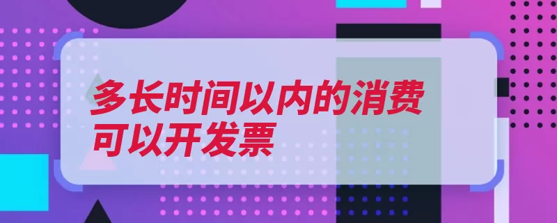 多长时间以内的消费可以开发票（开具发票中华人民）