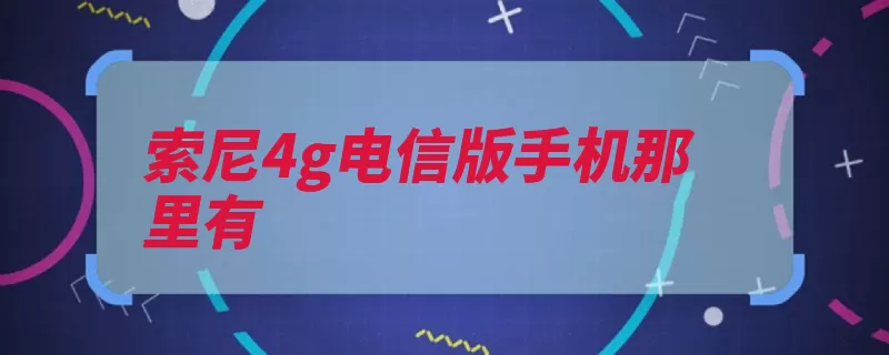 索尼4g电信版手机那里有（电信索尼手机可以）