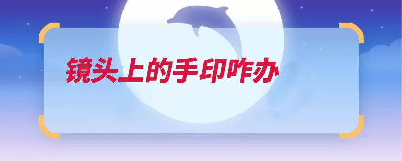 镜头上的手印咋办（清理清洁液体方法）