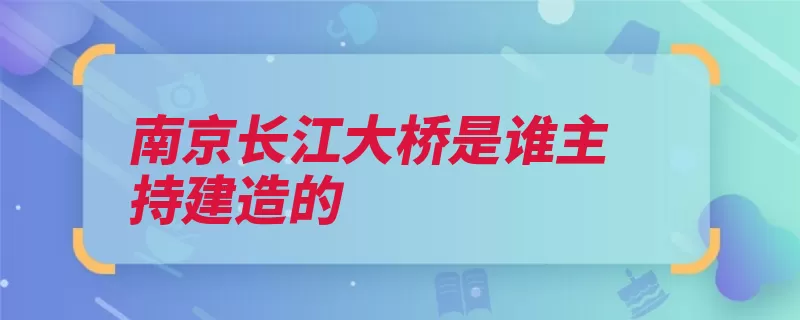 南京长江大桥是谁主持建造的（长江大桥南京大桥）