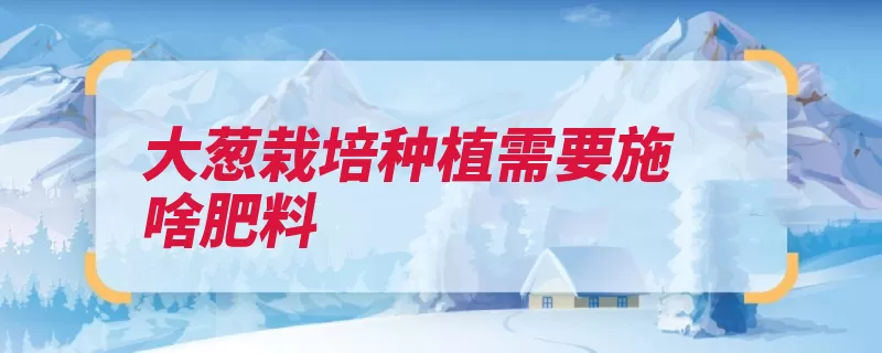 大葱栽培种植需要施啥肥料（大葱基肥硫酸钾葱）