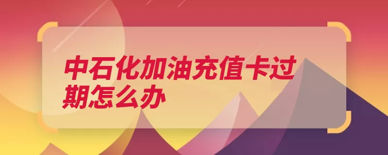 中石化加油充值卡过期怎么办（回收加油充值卡加）