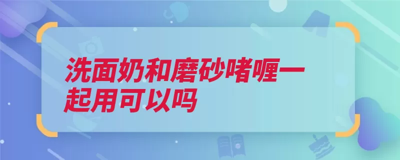 洗面奶和磨砂啫喱一起用可以吗（洗面奶干性颗粒功）