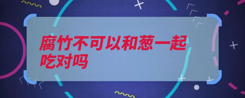 腐竹不可以和葱一起吃对吗（草酸腐竹食物影响）