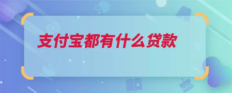 支付宝都有什么贷款（额度贷款还款支付）