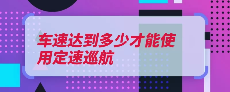 车速达到多少才能使用定速巡航（定速巡航车速时速）