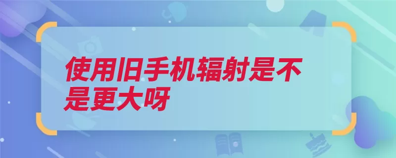 使用旧手机辐射是不是更大呀（辐射手机机时接通）