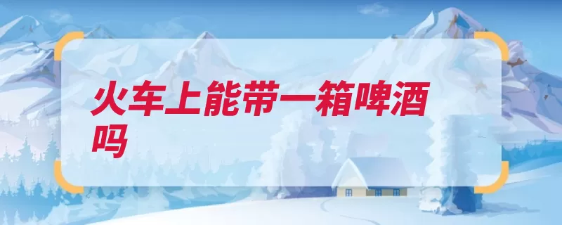 火车上能带一箱啤酒吗（啤酒乘坐降低火车）