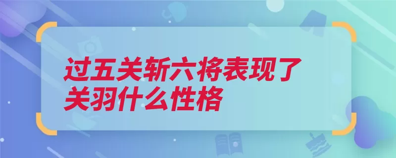 过五关斩六将表现了关羽什么性格（关羽性格勇猛忠心）