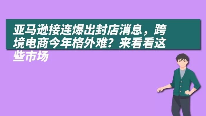 亚马逊接连爆出封店消息，跨境电商今年格外难？来看看这些市场