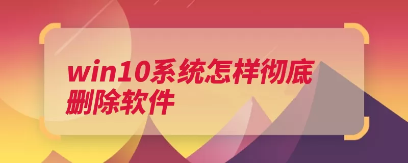 win10系统怎样彻底删除软件（卸载程序属性点击）