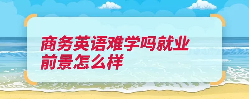 商务英语难学吗就业前景怎么样（商务英语难度商务）