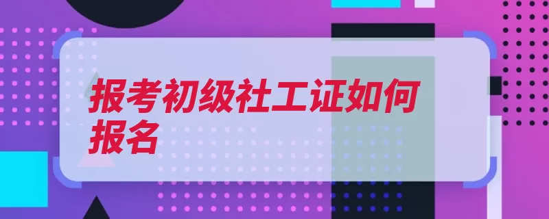 报考初级社工证如何报名（报考填写信息社工）