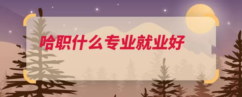 哈职什么专业就业好（哈尔滨示范性国家）