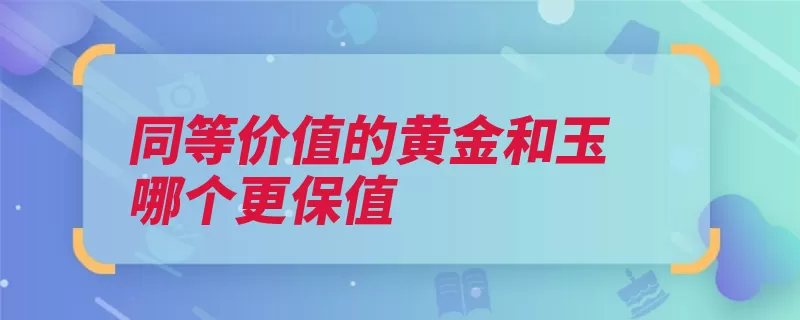 同等价值的黄金和玉哪个更保值（翡翠是一个价值黄）