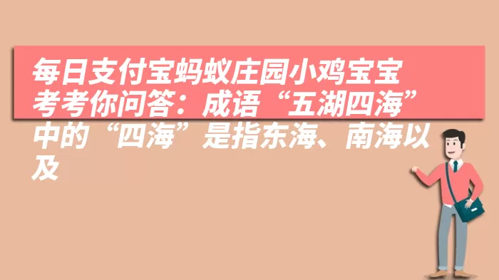 每日支付宝蚂蚁庄园小鸡宝宝考考你问答：成语“五湖四海”中的“四海”是指东海、南海以及