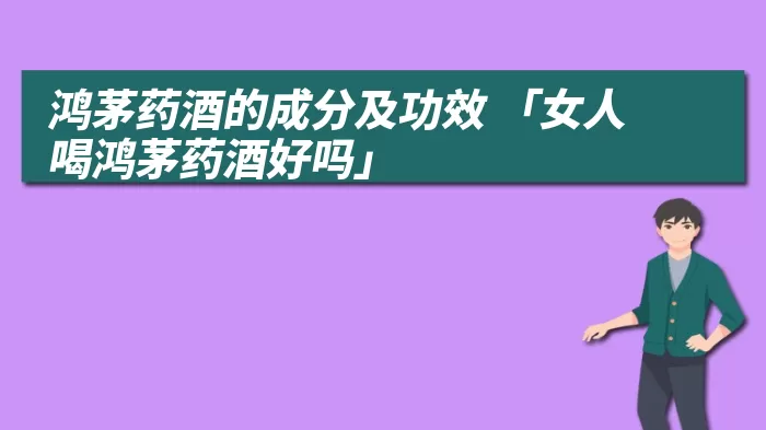 鸿茅药酒的成分及功效 「女人喝鸿茅药酒好吗」