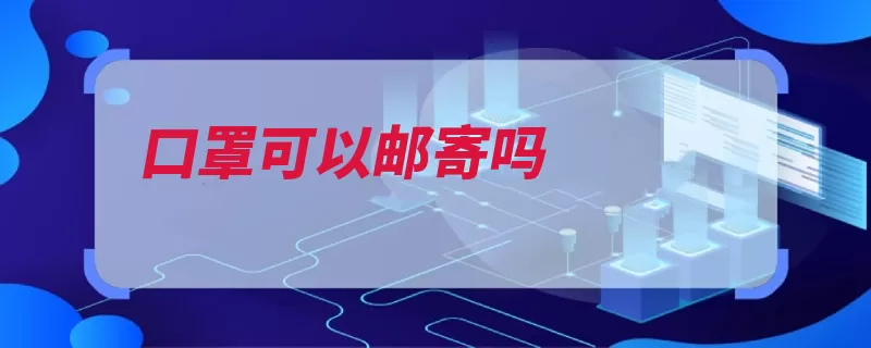 口罩可以邮寄吗（口罩自用邮寄时效）