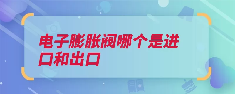 电子膨胀阀哪个是进口和出口（膨胀阀节流导管电）