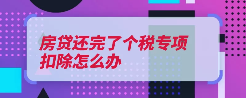 房贷还完了个税专项扣除怎么办（扣除专项纳税人配）