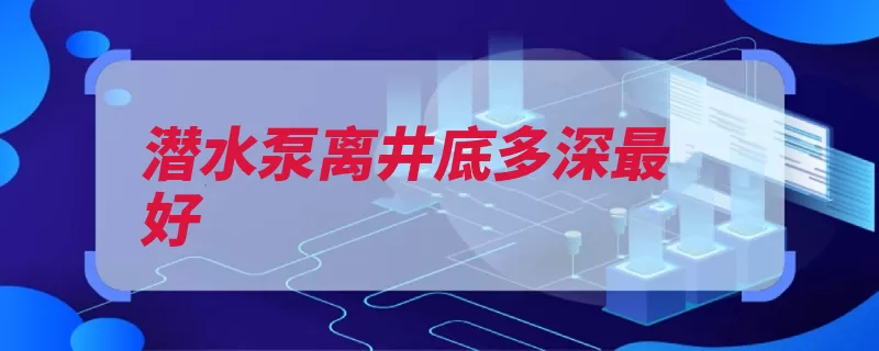 潜水泵离井底多深最好（井底潜水泵放在深）