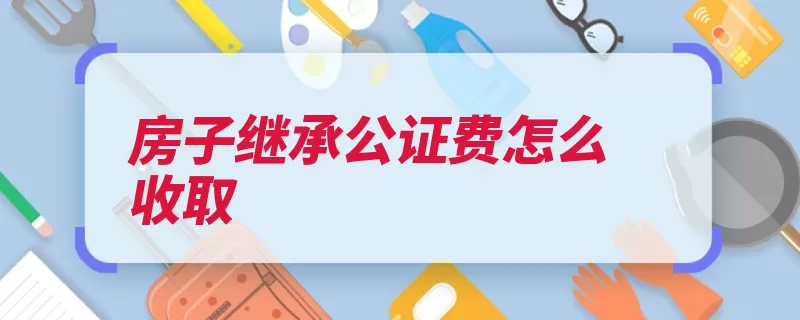 房子继承公证费怎么收取（继承万元遗产收费）