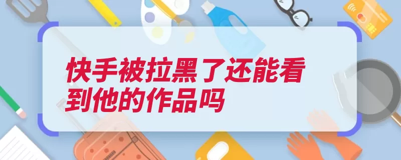 快手被拉黑了还能看到他的作品吗（作品快手把你能看）