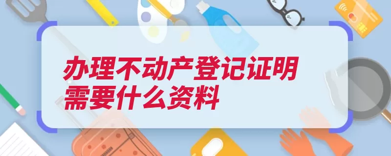 办理不动产登记证明需要什么资料（不动产证明材料权）