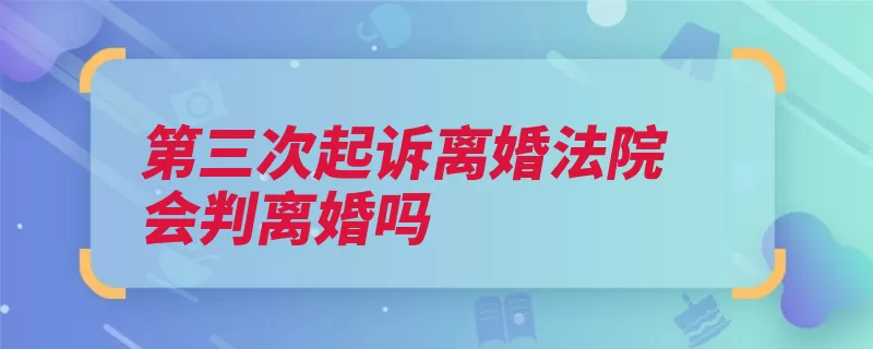 第三次起诉离婚法院会判离婚吗（离婚起诉判决条件）