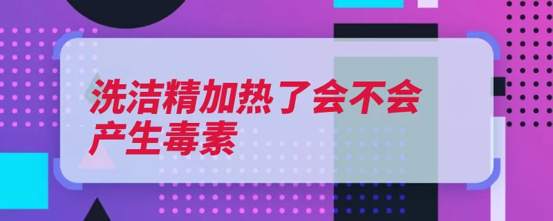 洗洁精加热了会不会产生毒素（硫酸钠烷基去污脂）