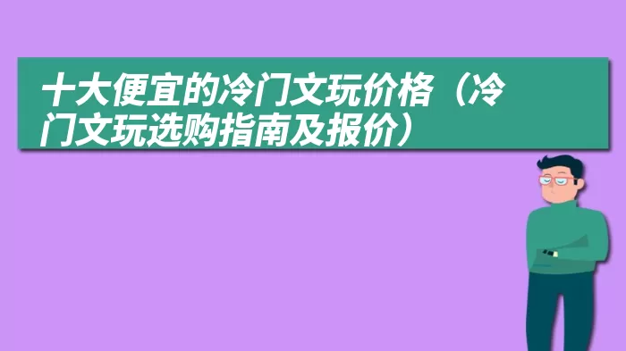 十大便宜的冷门文玩价格（冷门文玩选购指南及报价）